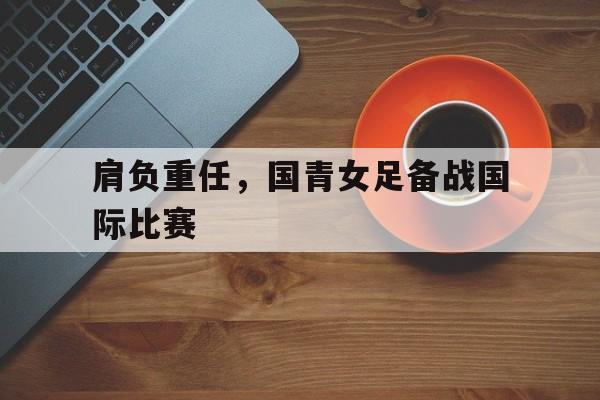 肩负重任，国青女足备战国际比赛